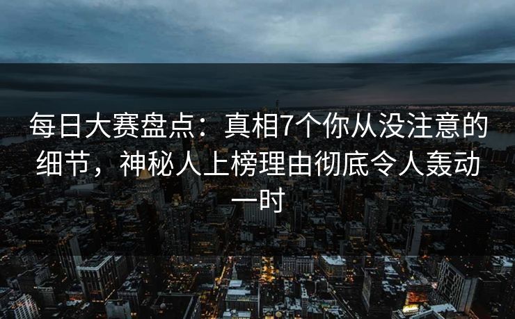 每日大赛盘点：真相7个你从没注意的细节，神秘人上榜理由彻底令人轰动一时
