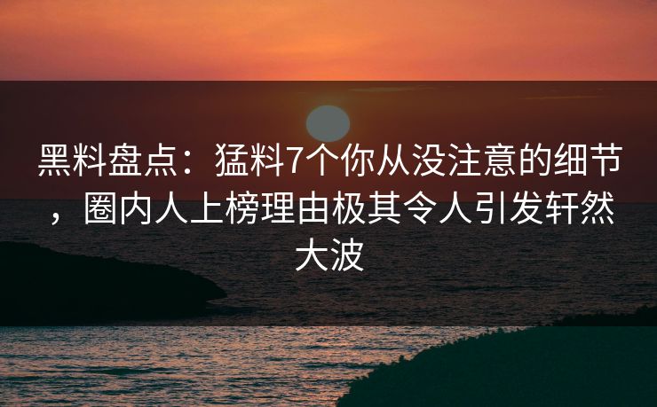 黑料盘点：猛料7个你从没注意的细节，圈内人上榜理由极其令人引发轩然大波
