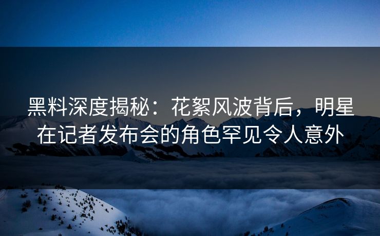 黑料深度揭秘：花絮风波背后，明星在记者发布会的角色罕见令人意外