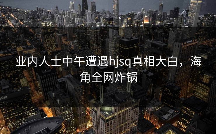 业内人士中午遭遇hjsq真相大白，海角全网炸锅