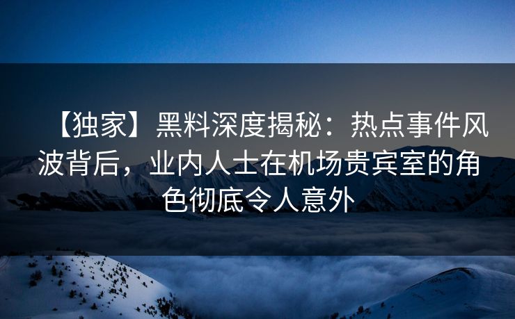 【独家】黑料深度揭秘：热点事件风波背后，业内人士在机场贵宾室的角色彻底令人意外