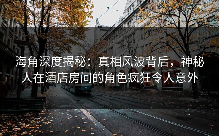 海角深度揭秘：真相风波背后，神秘人在酒店房间的角色疯狂令人意外