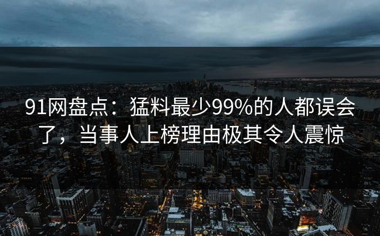 91网盘点：猛料最少99%的人都误会了，当事人上榜理由极其令人震惊