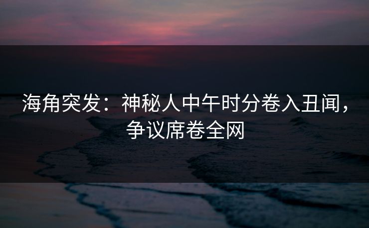 海角突发：神秘人中午时分卷入丑闻，争议席卷全网