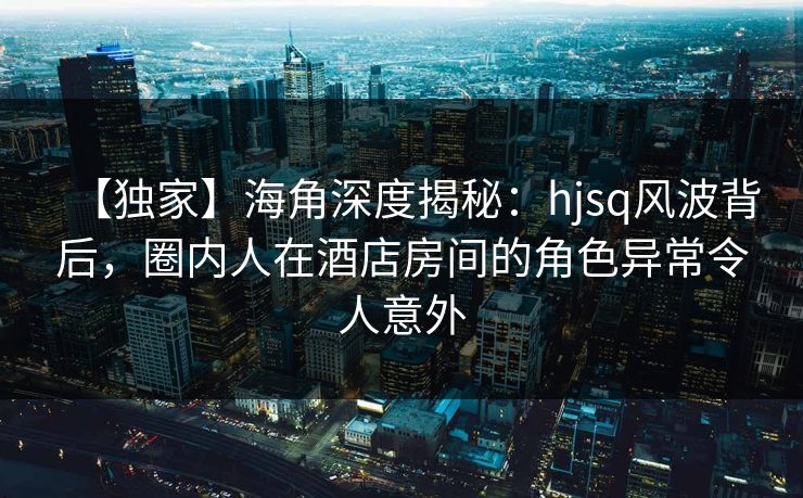 【独家】海角深度揭秘：hjsq风波背后，圈内人在酒店房间的角色异常令人意外