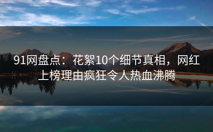 91网盘点：花絮10个细节真相，网红上榜理由疯狂令人热血沸腾