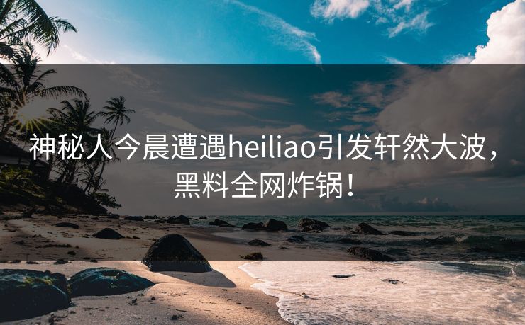 神秘人今晨遭遇heiliao引发轩然大波，黑料全网炸锅！