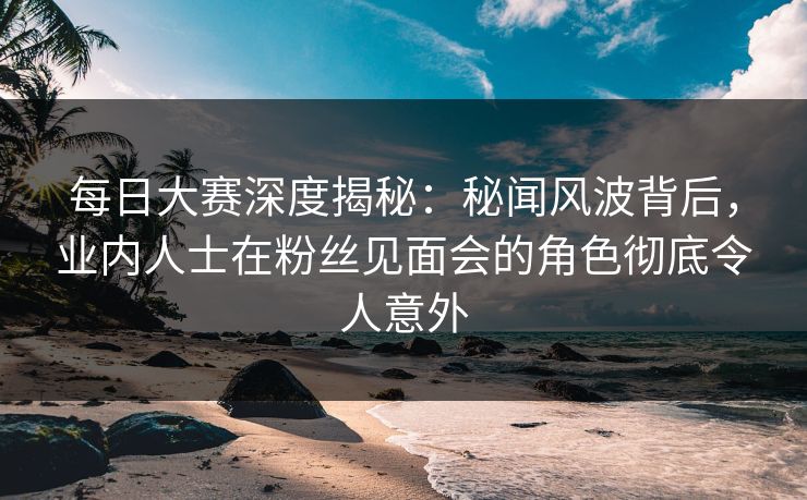 每日大赛深度揭秘：秘闻风波背后，业内人士在粉丝见面会的角色彻底令人意外