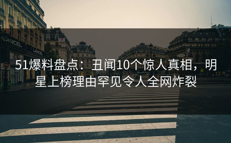 51爆料盘点：丑闻10个惊人真相，明星上榜理由罕见令人全网炸裂