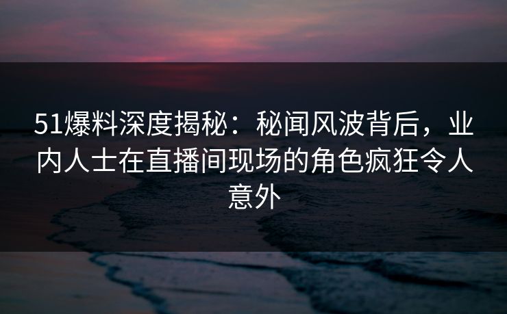 51爆料深度揭秘：秘闻风波背后，业内人士在直播间现场的角色疯狂令人意外