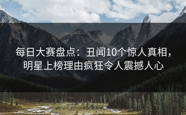 每日大赛盘点：丑闻10个惊人真相，明星上榜理由疯狂令人震撼人心