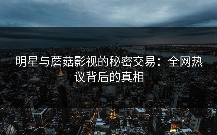 明星与蘑菇影视的秘密交易：全网热议背后的真相