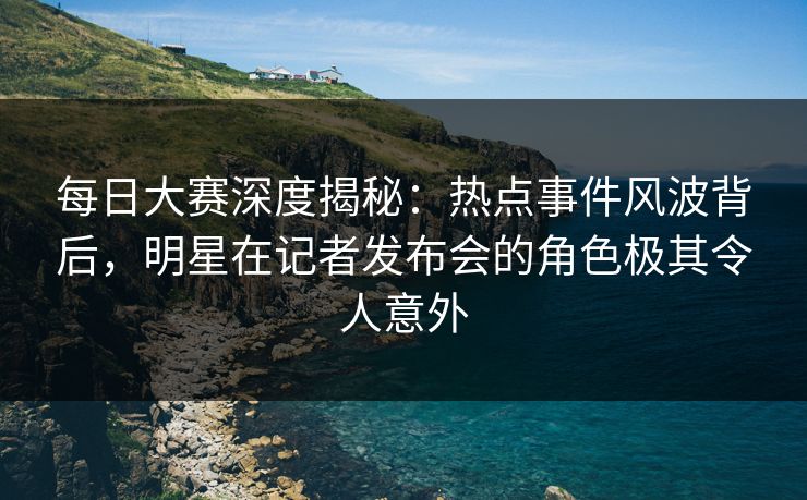 每日大赛深度揭秘：热点事件风波背后，明星在记者发布会的角色极其令人意外
