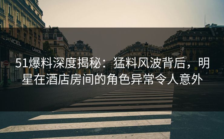 51爆料深度揭秘：猛料风波背后，明星在酒店房间的角色异常令人意外