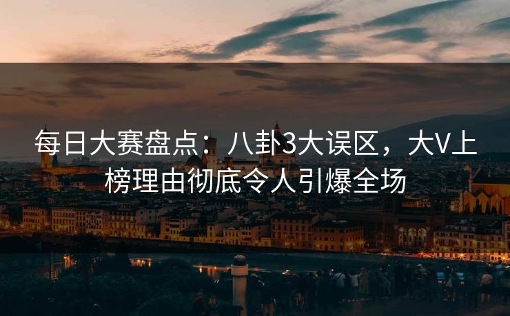 每日大赛盘点：八卦3大误区，大V上榜理由彻底令人引爆全场