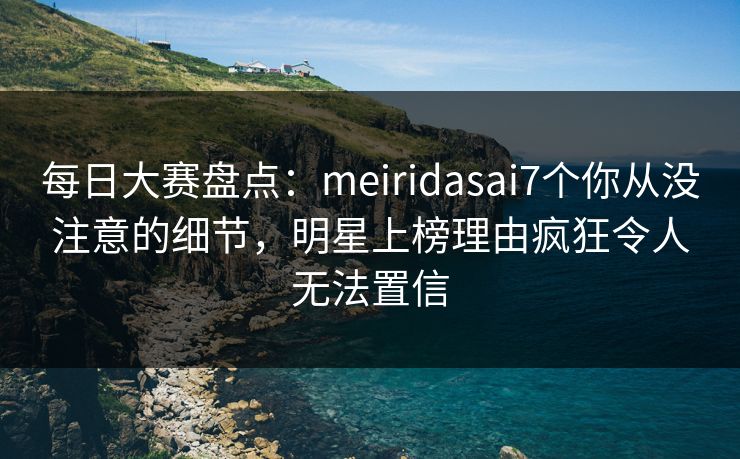 每日大赛盘点：meiridasai7个你从没注意的细节，明星上榜理由疯狂令人无法置信