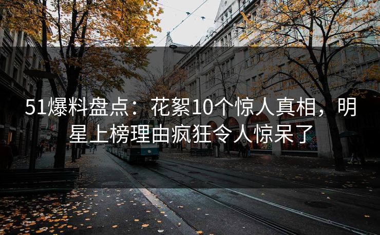 51爆料盘点：花絮10个惊人真相，明星上榜理由疯狂令人惊呆了