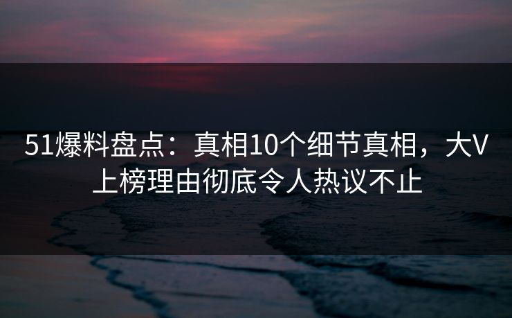 51爆料盘点：真相10个细节真相，大V上榜理由彻底令人热议不止
