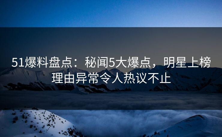 51爆料盘点：秘闻5大爆点，明星上榜理由异常令人热议不止