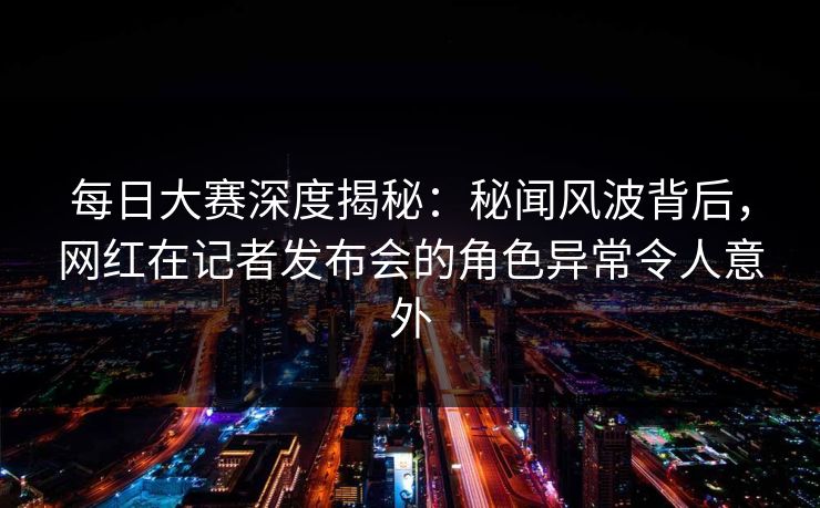 每日大赛深度揭秘：秘闻风波背后，网红在记者发布会的角色异常令人意外