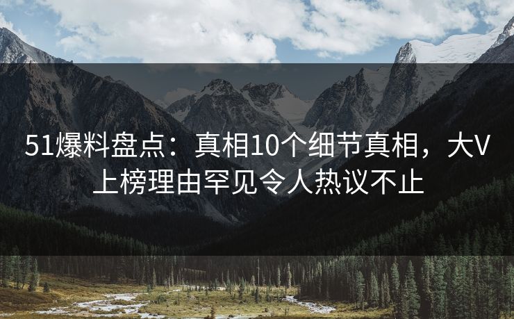 51爆料盘点：真相10个细节真相，大V上榜理由罕见令人热议不止