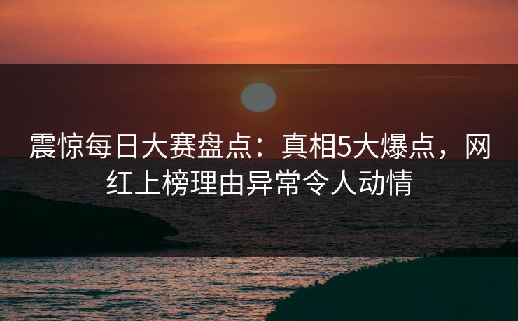震惊每日大赛盘点：真相5大爆点，网红上榜理由异常令人动情