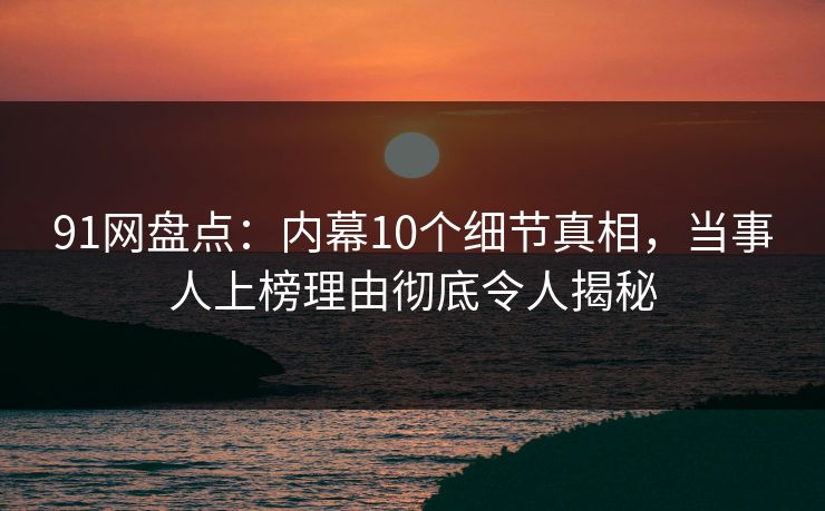 91网盘点：内幕10个细节真相，当事人上榜理由彻底令人揭秘