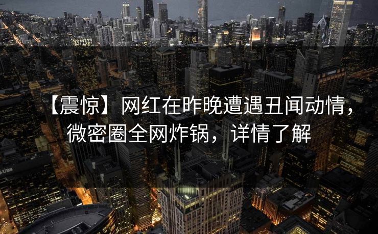 【震惊】网红在昨晚遭遇丑闻动情，微密圈全网炸锅，详情了解