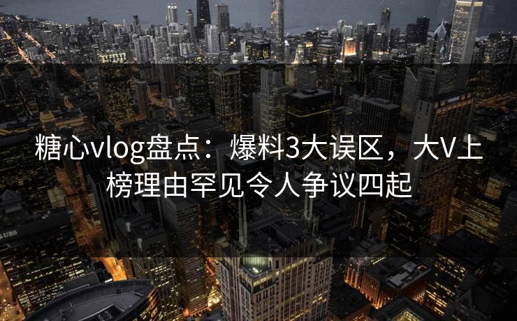 糖心vlog盘点：爆料3大误区，大V上榜理由罕见令人争议四起