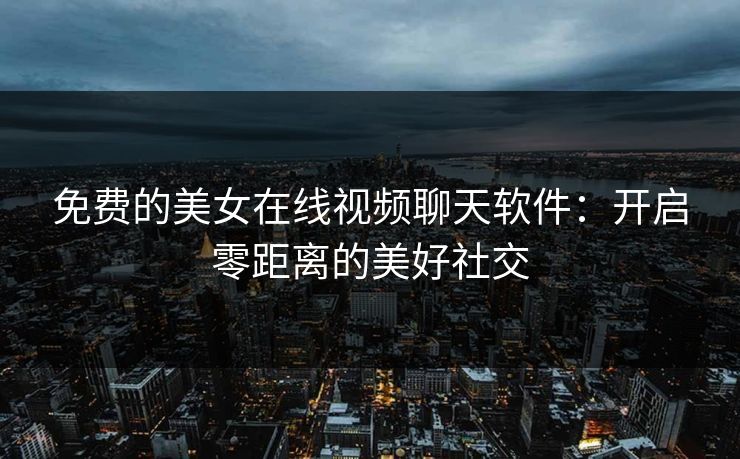 免费的美女在线视频聊天软件：开启零距离的美好社交