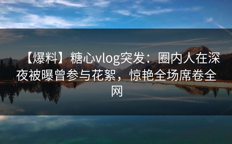 【爆料】糖心vlog突发：圈内人在深夜被曝曾参与花絮，惊艳全场席卷全网