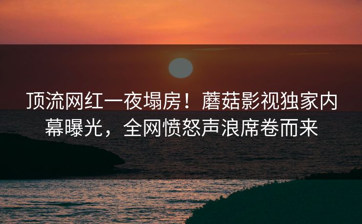 顶流网红一夜塌房！蘑菇影视独家内幕曝光，全网愤怒声浪席卷而来