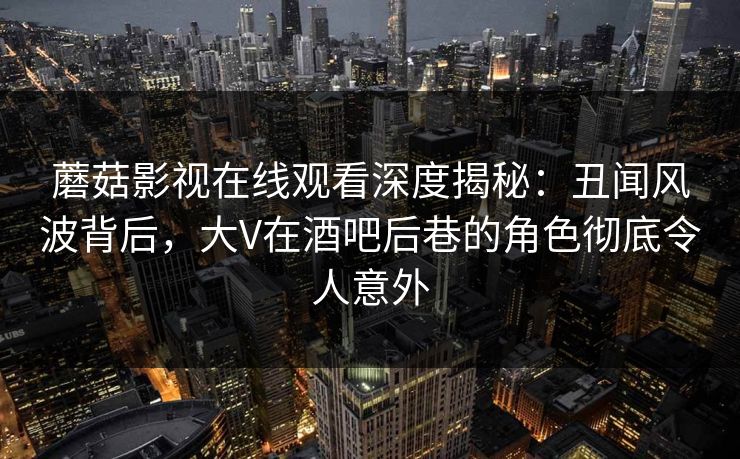蘑菇影视在线观看深度揭秘：丑闻风波背后，大V在酒吧后巷的角色彻底令人意外