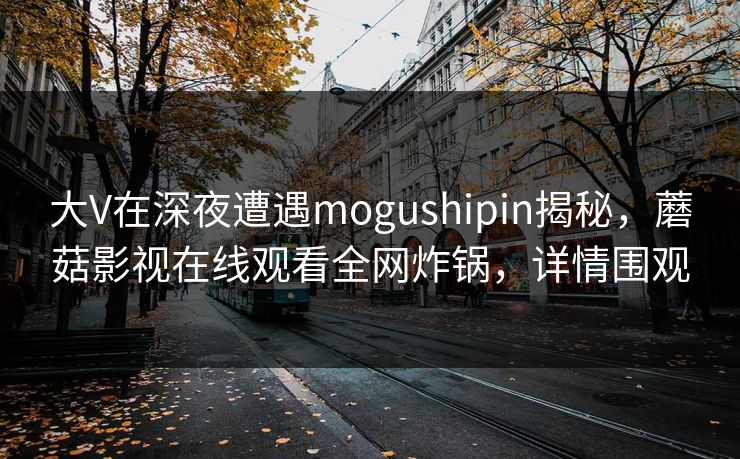 大V在深夜遭遇mogushipin揭秘，蘑菇影视在线观看全网炸锅，详情围观