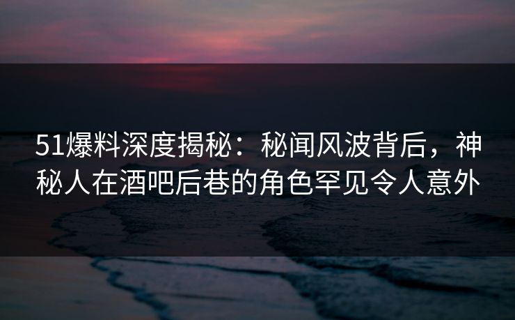 51爆料深度揭秘：秘闻风波背后，神秘人在酒吧后巷的角色罕见令人意外