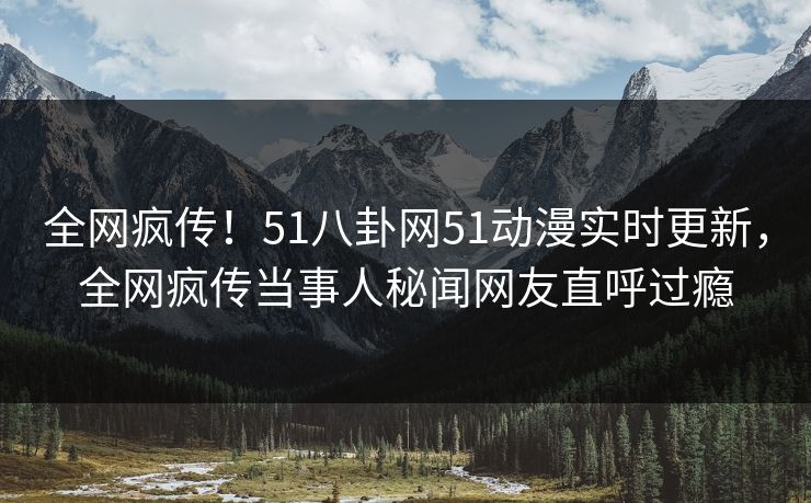 全网疯传！51八卦网51动漫实时更新，全网疯传当事人秘闻网友直呼过瘾