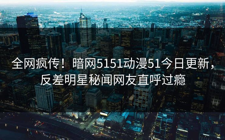 全网疯传！暗网5151动漫51今日更新，反差明星秘闻网友直呼过瘾