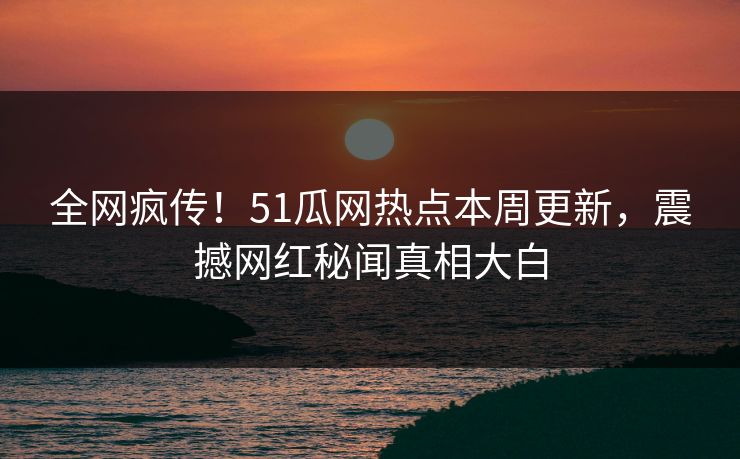 全网疯传！51瓜网热点本周更新，震撼网红秘闻真相大白