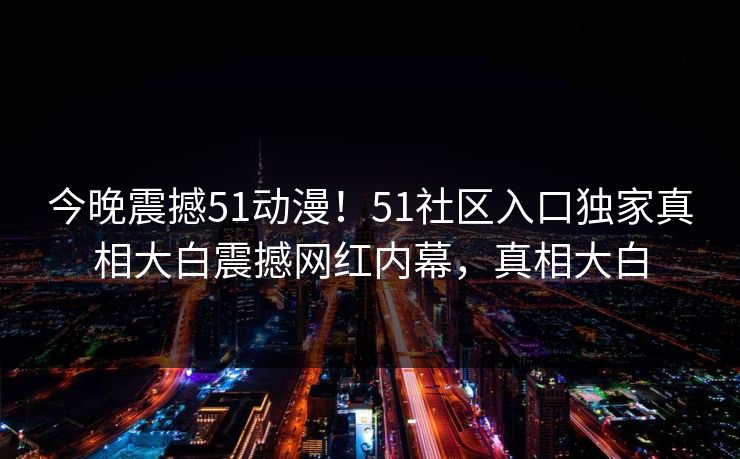 今晚震撼51动漫！51社区入口独家真相大白震撼网红内幕，真相大白