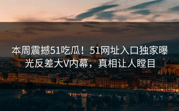 本周震撼51吃瓜！51网址入口独家曝光反差大V内幕，真相让人瞠目