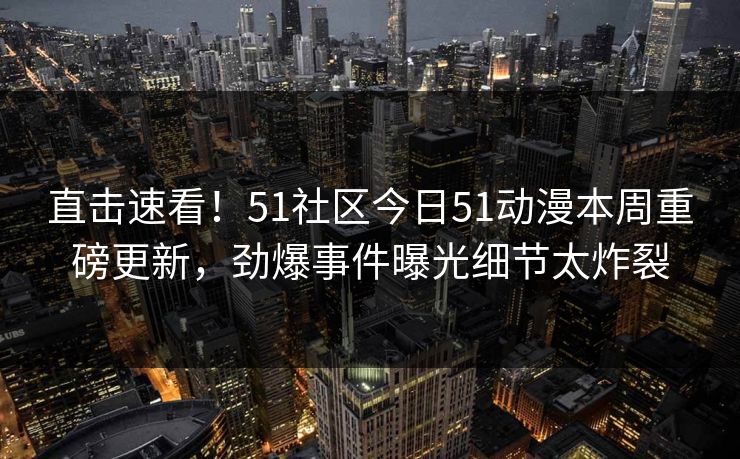 直击速看！51社区今日51动漫本周重磅更新，劲爆事件曝光细节太炸裂