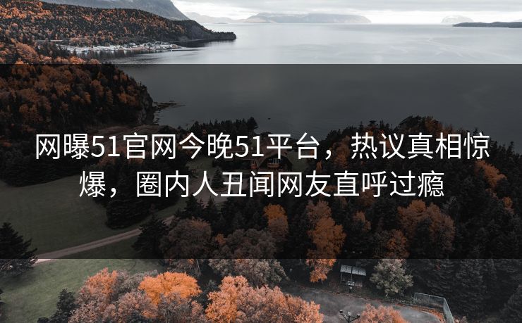 网曝51官网今晚51平台，热议真相惊爆，圈内人丑闻网友直呼过瘾