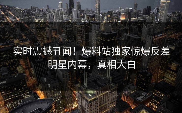 实时震撼丑闻！爆料站独家惊爆反差明星内幕，真相大白