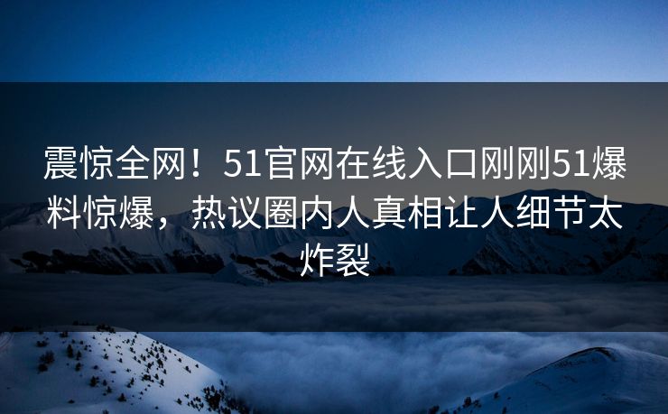 震惊全网！51官网在线入口刚刚51爆料惊爆，热议圈内人真相让人细节太炸裂