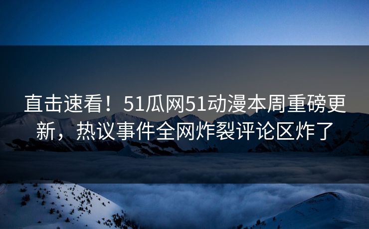直击速看！51瓜网51动漫本周重磅更新，热议事件全网炸裂评论区炸了