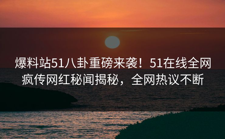 爆料站51八卦重磅来袭！51在线全网疯传网红秘闻揭秘，全网热议不断