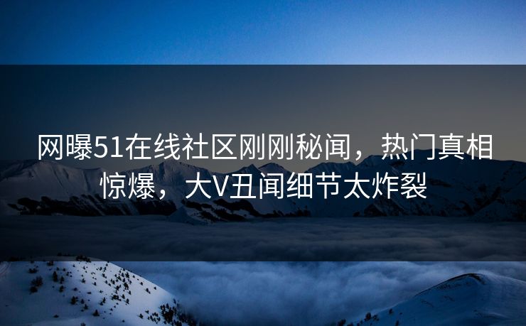 网曝51在线社区刚刚秘闻，热门真相惊爆，大V丑闻细节太炸裂