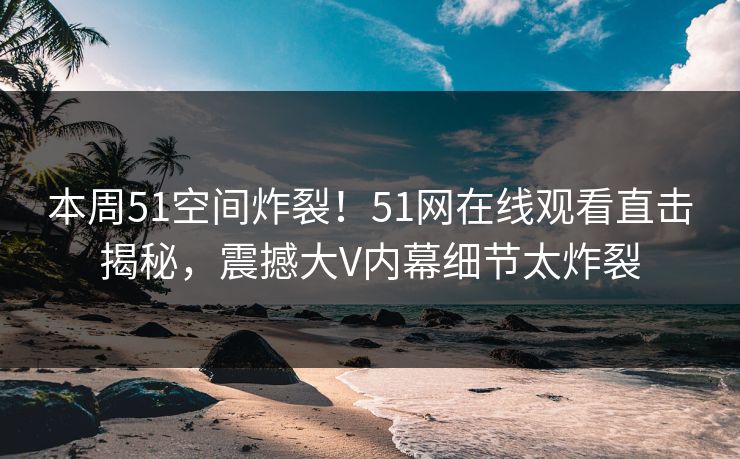 本周51空间炸裂！51网在线观看直击揭秘，震撼大V内幕细节太炸裂