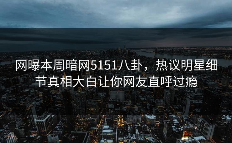 网曝本周暗网5151八卦，热议明星细节真相大白让你网友直呼过瘾
