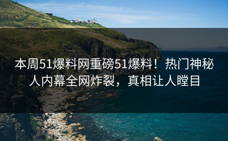 本周51爆料网重磅51爆料！热门神秘人内幕全网炸裂，真相让人瞠目